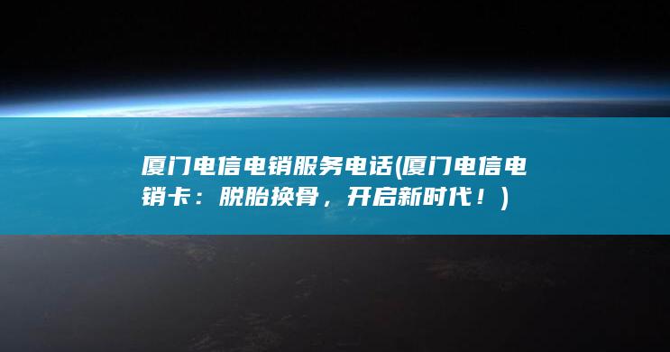 厦门电信电销服务电话 (厦门电信电销卡：脱胎换骨，开启新时代！)