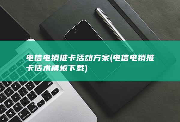 电信电销推卡活动方案 (电信电销推卡话术模板下载)