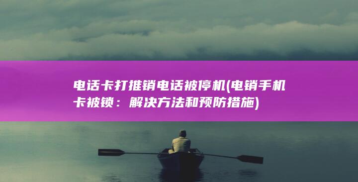 电话卡打推销电话被停机 (电销手机卡被锁：解决方法和预防措施)