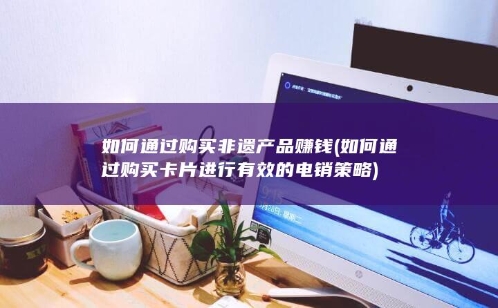 如何通过购买非遗产品赚钱 (如何通过购买卡片进行有效的电销策略)