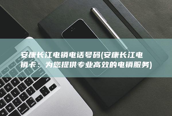 安康长江电销电话号码 (安康长江电销卡：为您提供专业高效的电销服务)