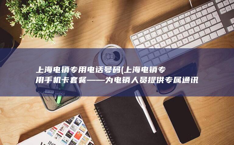 上海电销专用电话号码 (上海电销专用手机卡套餐——为电销人员提供专属通讯解决方案)