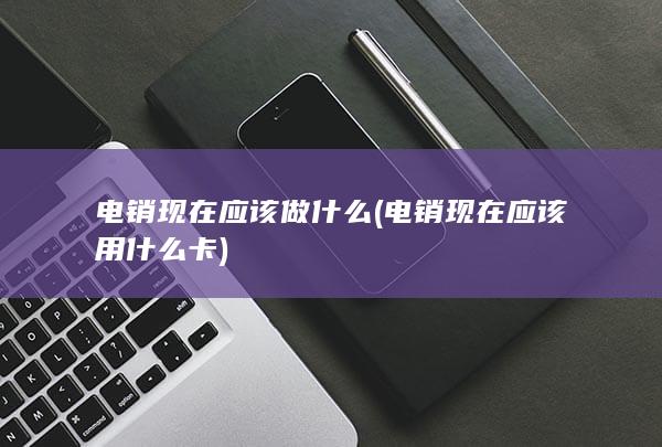 电销现在应该做什么 (电销现在应该用什么卡)