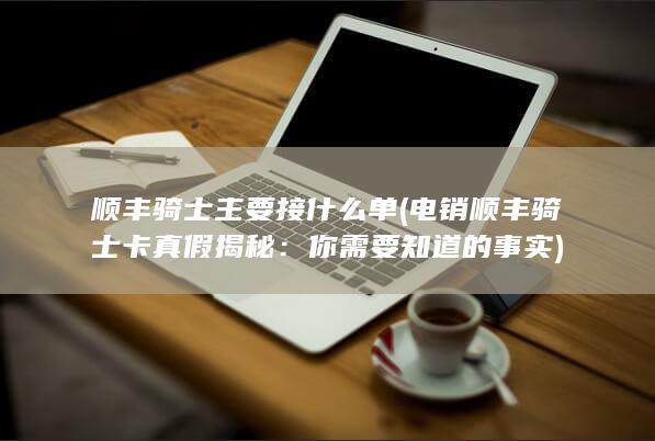 顺丰骑士主要接什么单 (电销顺丰骑士卡真假揭秘：你需要知道的事实)