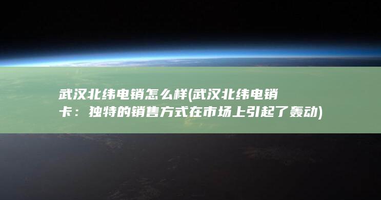 武汉北纬电销怎么样 (武汉北纬电销卡：独特的销售方式在市场上引起了轰动)