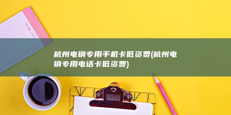 杭州电销专用手机卡低资费 (杭州电销专用电话卡低资费)