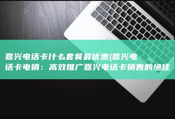 嘉兴电话卡什么套餐最优惠 (嘉兴电话卡电销：高效推广嘉兴电话卡销售的绝佳策略!)