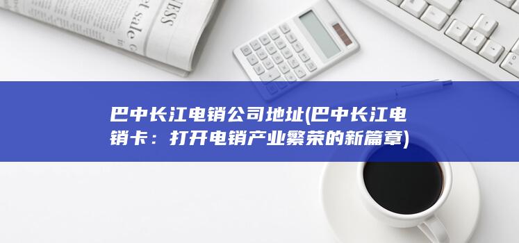 巴中长江电销公司地址 (巴中长江电销卡：打开电销产业繁荣的新篇章)