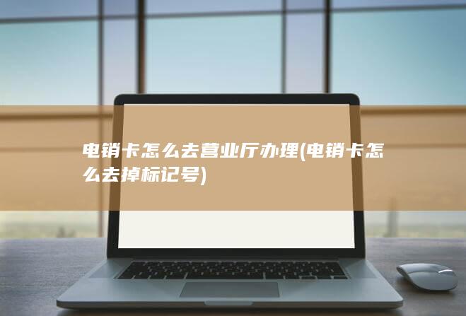 电销卡怎么去营业厅办理 (电销卡怎么去掉标记号)