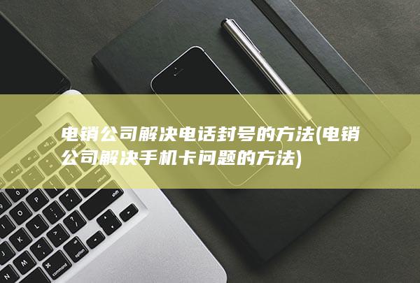 电销公司解决电话封号的方法 (电销公司解决手机卡问题的方法)