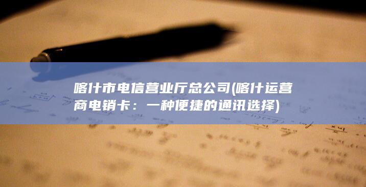 喀什市电信营业厅总公司 (喀什运营商电销卡：一种便捷的通讯选择)