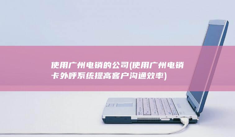 使用广州电销卡外呼系统提高客户沟通效率