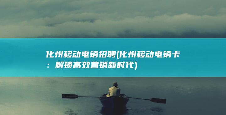 化州移动电销招聘 (化州移动电销卡：解锁高效营销新时代)