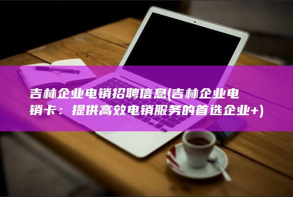 吉林企业电销招聘信息 (吉林企业电销卡：提供高效电销服务的首选企业+)