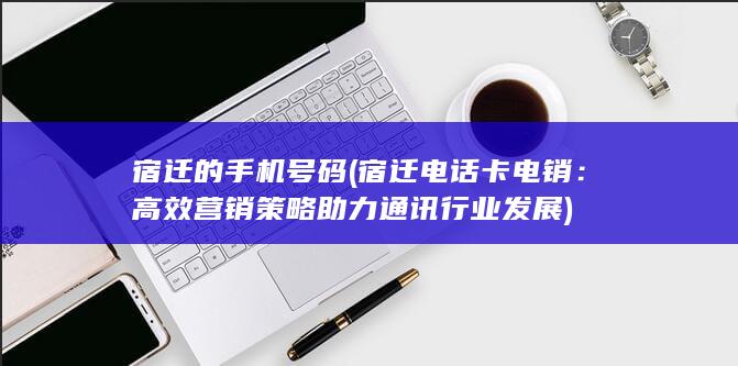 宿迁的手机号码 (宿迁电话卡电销：高效营销策略助力通讯行业发展)