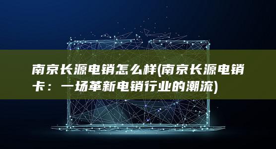 南京长源电销怎么样 (南京长源电销卡：一场革新电销行业的潮流)