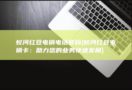 蛟河红豆电销电话号码 (蛟河红豆电销卡：助力您的业务快速发展)