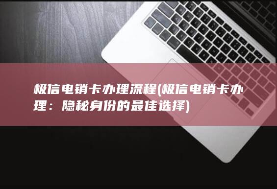 极信电销卡办理流程 (极信电销卡办理：隐秘身份的最佳选择)