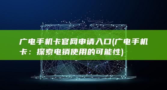 广电手机卡官网申请入口 (广电手机卡：探索电销使用的可能性)