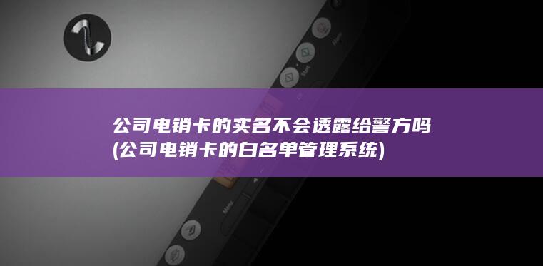 公司电销卡的实名不会透露给警方吗 (公司电销卡的白名单管理系统)