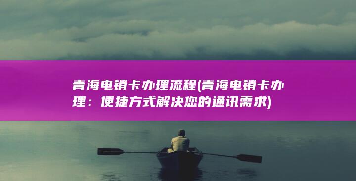 青海电销卡办理流程 (青海电销卡办理：便捷方式解决您的通讯需求)