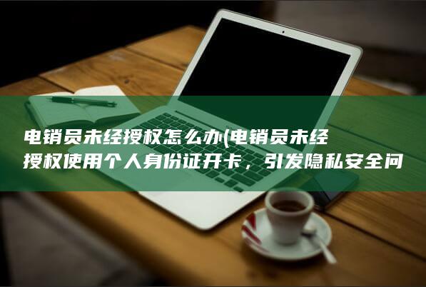 电销员未经授权怎么办 (电销员未经授权使用个人身份证开卡，引发隐私安全问题)