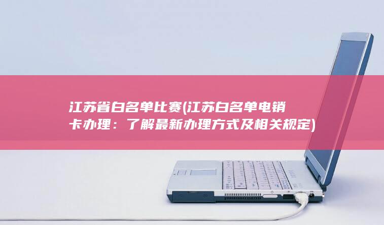 江苏省白名单比赛 (江苏白名单电销卡办理：了解最新办理方式及相关规定)