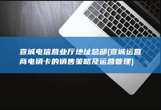 宣城电信营业厅地址总部 (宣城运营商电销卡的销售策略及运营管理)