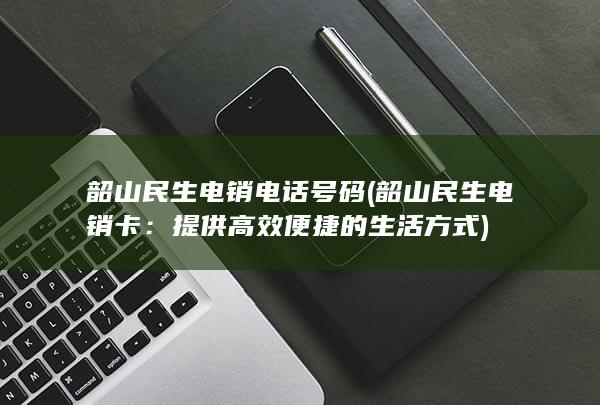 韶山民生电销电话号码 (韶山民生电销卡：提供高效便捷的生活方式)