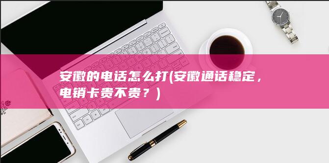 安徽的电话怎么打 (安徽通话稳定，电销卡贵不贵？)