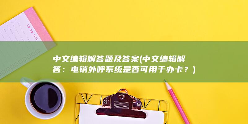 中文编辑解答题及答案 (中文编辑解答：电销外呼系统是否可用于办卡？)