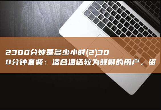 2300分钟是多少小时 (2) 300分钟套餐：适合通话较为频繁的用户，资费为每月50元。)