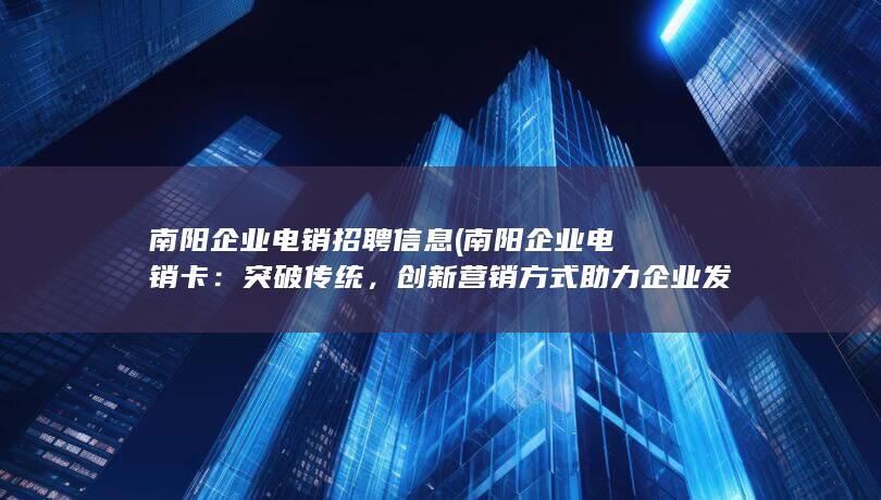 南阳企业电销招聘信息 (南阳企业电销卡：突破传统，创新营销方式助力企业发展)