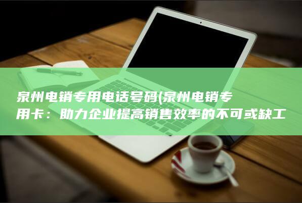 泉州电销专用电话号码 (泉州电销专用卡：助力企业提高销售效率的不可或缺工具)