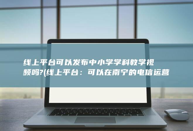 线上平台可以发布中小学学科教学视频吗? (线上平台：可以在南宁的电信运营商官方网站、手机应用等平台购买。)