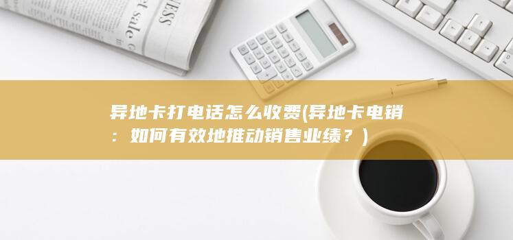 异地卡打电话怎么收费 (异地卡电销：如何有效地推动销售业绩？)