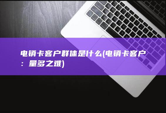 电销卡客户群体是什么 (电销卡客户：量多之难)