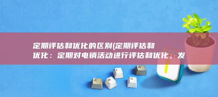 定期评估和优化的区别 (定期评估和优化：定期对电销活动进行评估和优化，发现问题及时解决，提高效果，减少不必要的费用浪费。)