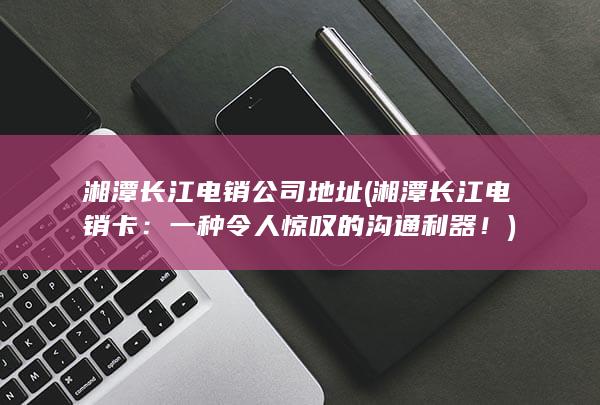 湘潭长江电销公司地址 (湘潭长江电销卡：一种令人惊叹的沟通利器！)