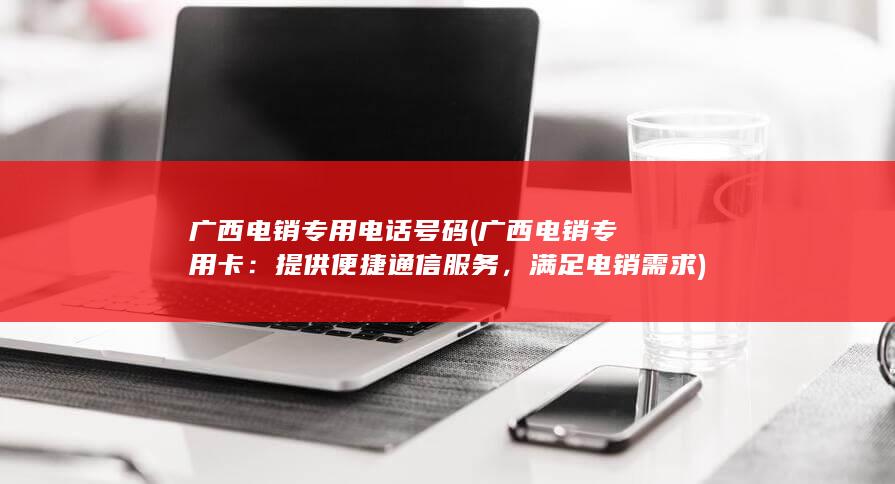 广西电销专用电话号码 (广西电销专用卡：提供便捷通信服务，满足电销需求)