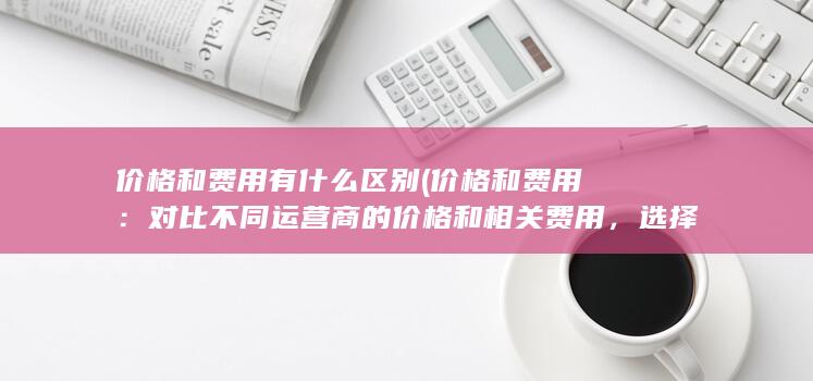 价格和费用有什么区别 (价格和费用：对比不同运营商的价格和相关费用，选择经济实惠的套餐。)