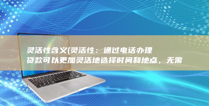 灵活性含义 (灵活性：通过电话办理贷款可以更加灵活地选择时间和地点，无需受到银行工作时间和地点的限制。)