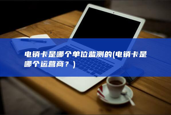 电销卡是哪个单位监测的 (电销卡是哪个运营商？)