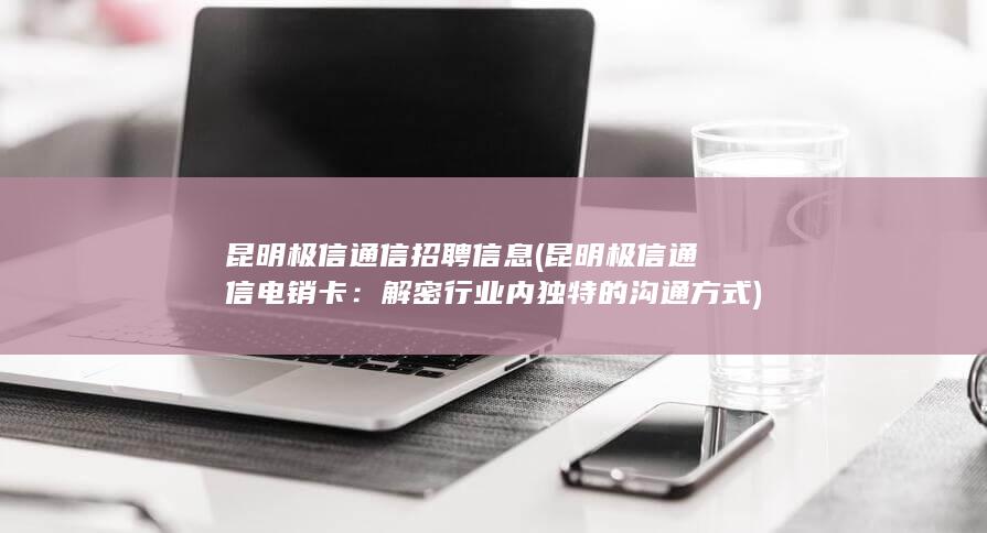 昆明极信通信招聘信息 (昆明极信通信电销卡：解密行业内独特的沟通方式)