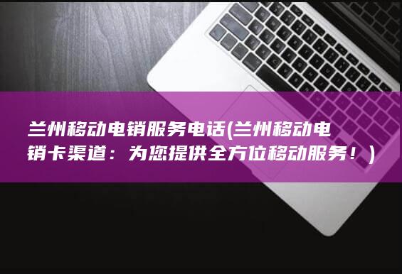 兰州移动电销服务电话 (兰州移动电销卡渠道：为您提供全方位移动服务！)