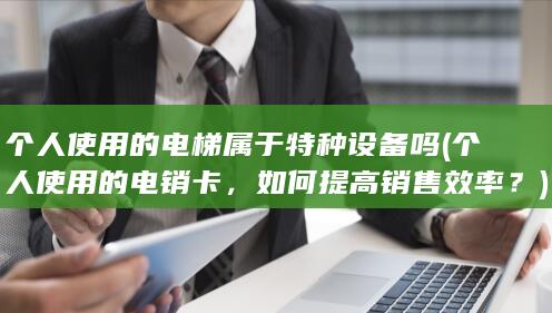 个人使用的电梯属于特种设备吗 (个人使用的电销卡，如何提高销售效率？)