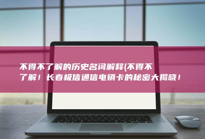 不得不了解的历史名词解释 (不得不了解！长春极信通信电销卡的秘密大揭晓！)