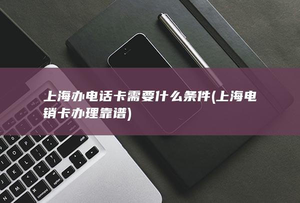 上海办电话卡需要什么条件 (上海电销卡办理靠谱)