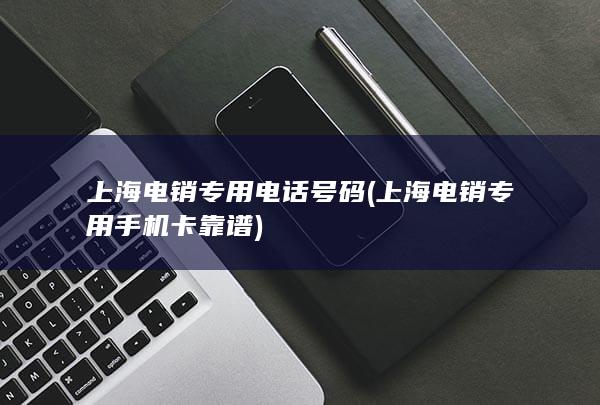 上海电销专用电话号码 (上海电销专用手机卡靠谱)