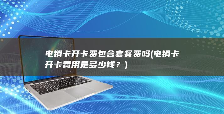 电销卡开卡费包含套餐费吗 (电销卡开卡费用是多少钱？)